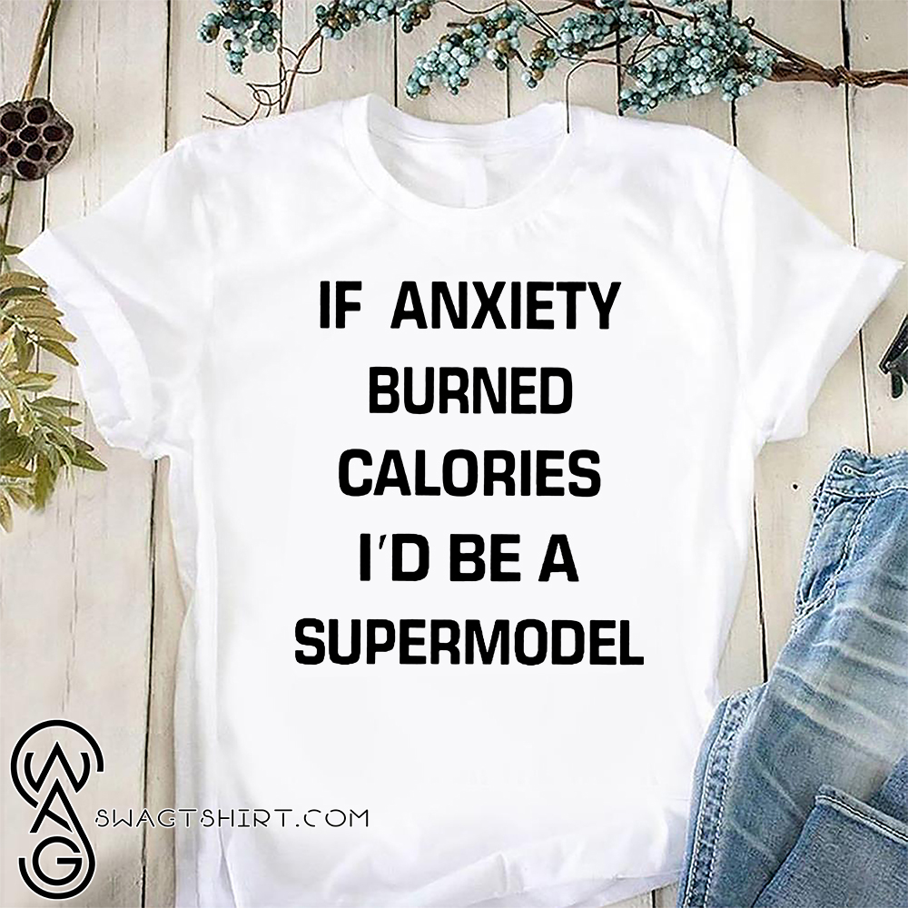 If anxiety burned calories i'd be a supermodel shirt
